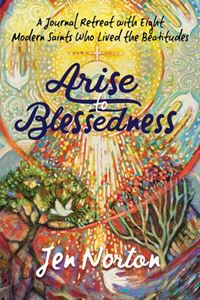 Arise to Blessedness A Journal Retreat with Eight Modern Saints Who Lived the Beatitudes Author: Jen Norton Illustrated by: Jen Norton