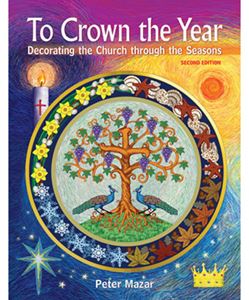 To Crown the Year Decorating the Church through the Seasons, Second Edition by Peter Mazar